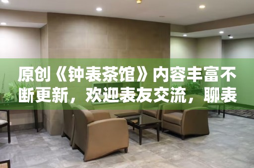 原創(chuàng)《鐘表茶館》內(nèi)容豐富不斷更新，歡迎表友交流，聊表