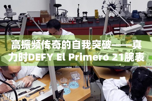 高振頻傳奇的自我突破——真力時(shí)DEFY El Primero 21腕表