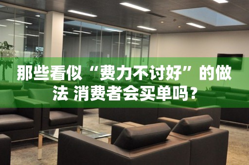 那些看似“費(fèi)力不討好”的做法 消費(fèi)者會(huì)買單嗎？