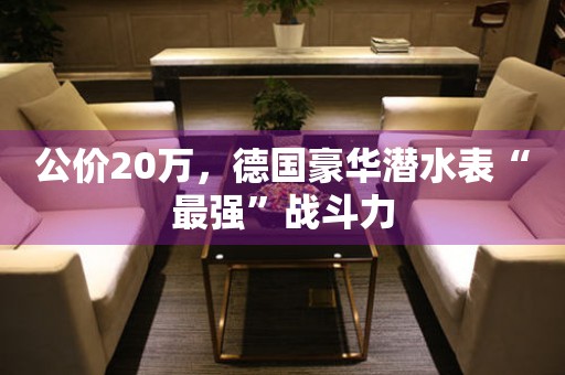 公價20萬，德國豪華潛水表“最強”戰(zhàn)斗力