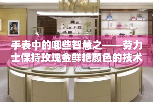 手表中的哪些智慧之——勞力士保持玫瑰金鮮艷顏色的技術(shù)秘密