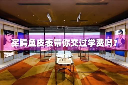 買鱷魚皮表帶你交過學(xué)費(fèi)嗎？