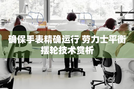 確保手表精確運(yùn)行 勞力士平衡擺輪技術(shù)賞析