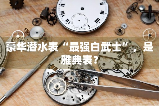 豪華潛水表“最強白武士”，是雅典表？