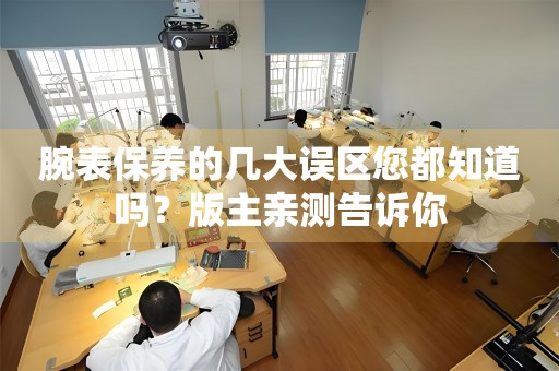 腕表保養(yǎng)的幾大誤區(qū)您都知道嗎？版主親測告訴你