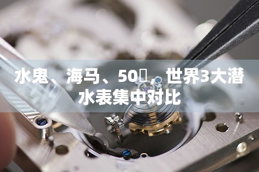 水鬼、海馬、50噚，世界3大潛水表集中對比