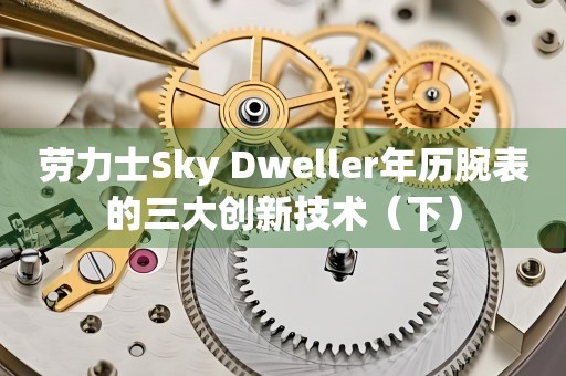 勞力士Sky Dweller年歷腕表的三大創(chuàng)新技術（下）