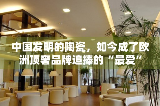中國發(fā)明的陶瓷，如今成了歐洲頂奢品牌追捧的“最愛”