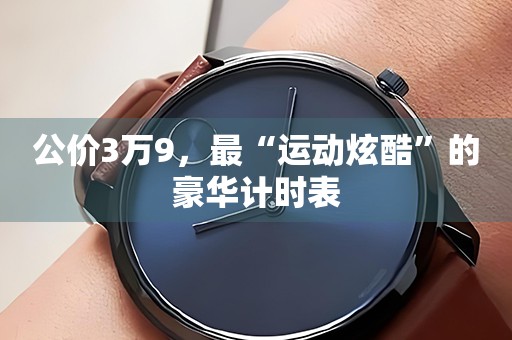 公價3萬9，最“運動炫酷”的豪華計時表