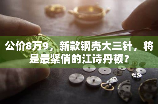 公價8萬9，新款鋼殼大三針，將是最緊俏的江詩丹頓？