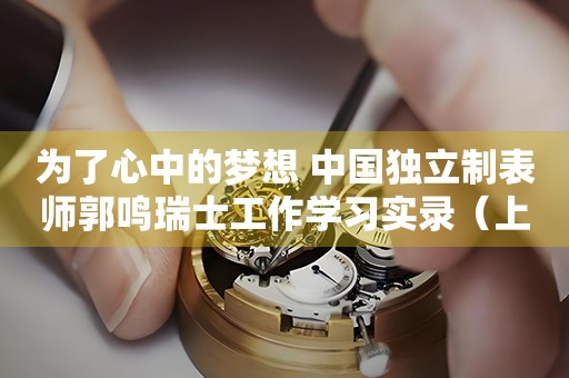 為了心中的夢想 中國獨立制表師郭鳴瑞士工作學習實錄（上）