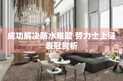 成功解決防水難題 勞力士上鏈表冠賞析