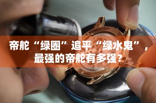 帝舵“綠圈”追平“綠水鬼”，最強的帝舵有多強？