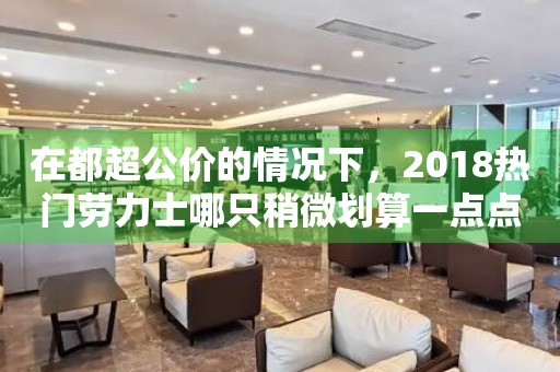 在都超公價的情況下，2018熱門勞力士哪只稍微劃算一點點？