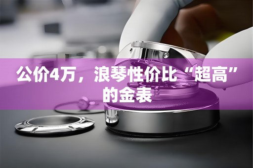 公價4萬，浪琴性價比“超高”的金表