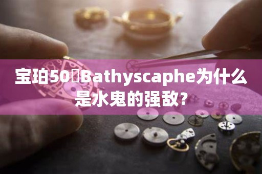 寶珀50噚Bathyscaphe為什么是水鬼的強(qiáng)敵？