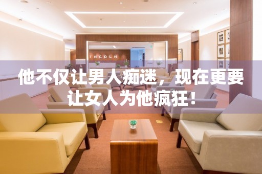 他不僅讓男人癡迷，現(xiàn)在更要讓女人為他瘋狂！