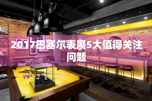 2017巴塞爾表展5大值得關注問題