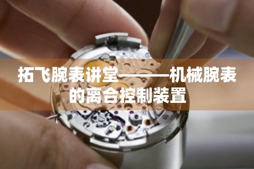拓飛腕表講堂———機械腕表的離合控制裝置