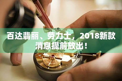 百達(dá)翡麗、勞力士，2018新款消息提前放出！
