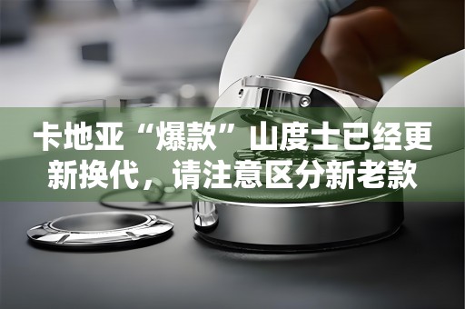 卡地亞“爆款”山度士已經(jīng)更新?lián)Q代，請注意區(qū)分新老款