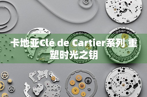 卡地亞Clé de Cartier系列 重塑時光之鑰