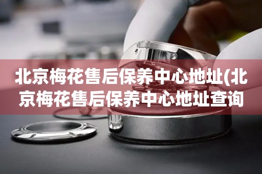 北京梅花售后保養(yǎng)中心地址(北京梅花售后保養(yǎng)中心地址查詢攻略)
