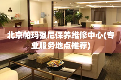 北京帕瑪強(qiáng)尼保養(yǎng)維修中心(專業(yè)服務(wù)地點(diǎn)推薦)