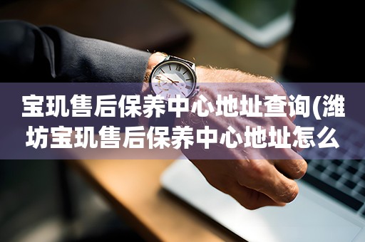 寶璣售后保養(yǎng)中心地址查詢(濰坊寶璣售后保養(yǎng)中心地址怎么找)