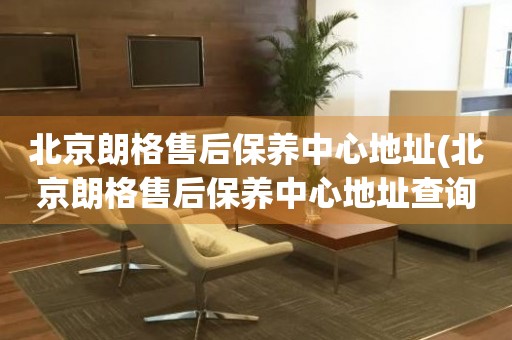 北京朗格售后保養(yǎng)中心地址(北京朗格售后保養(yǎng)中心地址查詢攻略)