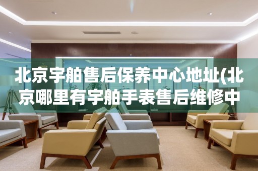 北京宇舶售后保養(yǎng)中心地址(北京哪里有宇舶手表售后維修中心)