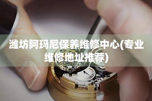 濰坊阿瑪尼保養(yǎng)維修中心(專(zhuān)業(yè)維修地址推薦)