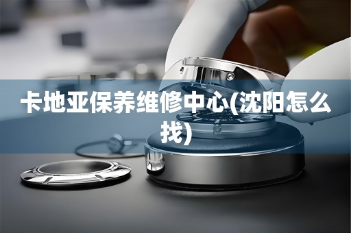 卡地亞保養(yǎng)維修中心(沈陽怎么找)