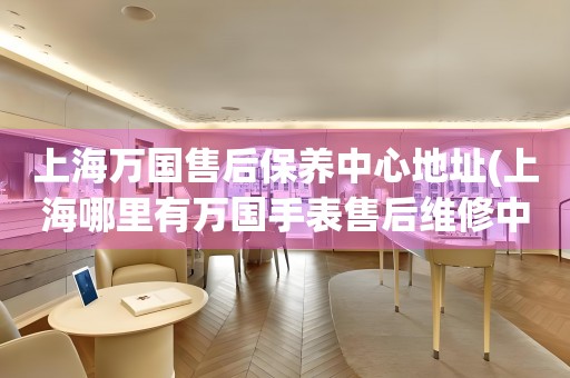上海萬國售后保養(yǎng)中心地址(上海哪里有萬國手表售后維修中心)