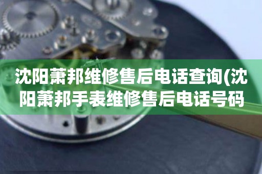 沈陽蕭邦維修售后電話查詢(沈陽蕭邦手表維修售后電話號碼)