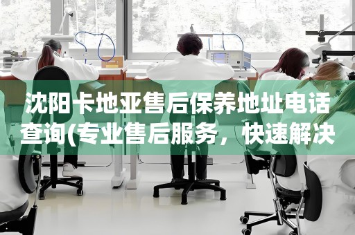 沈陽(yáng)卡地亞售后保養(yǎng)地址電話查詢(專業(yè)售后服務(wù)，快速解決您的問(wèn)題)