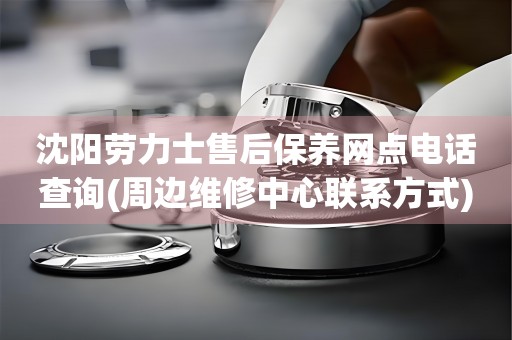 沈陽(yáng)勞力士售后保養(yǎng)網(wǎng)點(diǎn)電話查詢(周邊維修中心聯(lián)系方式)