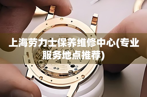 上海勞力士保養(yǎng)維修中心(專業(yè)服務(wù)地點(diǎn)推薦)