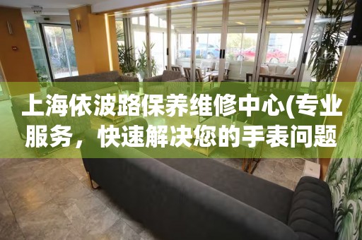 上海依波路保養(yǎng)維修中心(專業(yè)服務(wù)，快速解決您的手表問題)