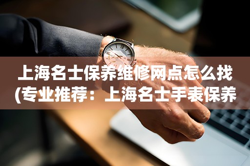 上海名士保養(yǎng)維修網(wǎng)點(diǎn)怎么找(專(zhuān)業(yè)推薦：上海名士手表保養(yǎng)維修門(mén)店大全)