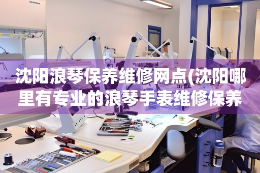 沈陽(yáng)浪琴保養(yǎng)維修網(wǎng)點(diǎn)(沈陽(yáng)哪里有專(zhuān)業(yè)的浪琴手表維修保養(yǎng)服務(wù))