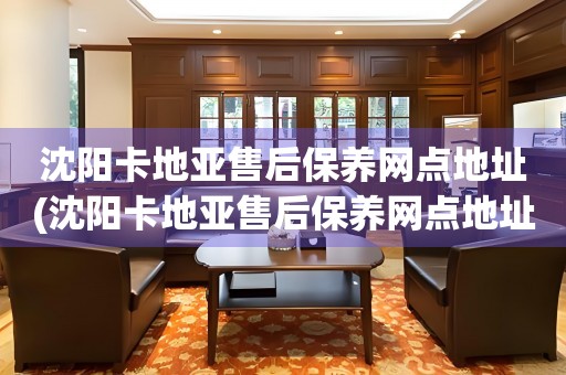 沈陽(yáng)卡地亞售后保養(yǎng)網(wǎng)點(diǎn)地址(沈陽(yáng)卡地亞售后保養(yǎng)網(wǎng)點(diǎn)地址查詢(xún)攻略)