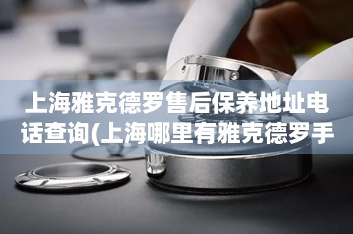 上海雅克德羅售后保養(yǎng)地址電話查詢(上海哪里有雅克德羅手表售后保養(yǎng)服務(wù))