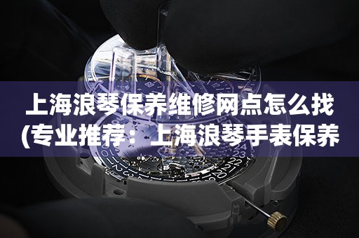 上海浪琴保養(yǎng)維修網(wǎng)點怎么找(專業(yè)推薦：上海浪琴手表保養(yǎng)維修門店大全)