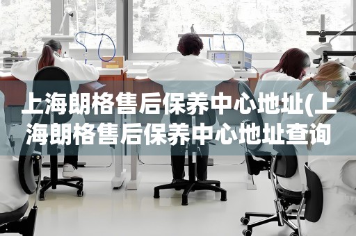 上海朗格售后保養(yǎng)中心地址(上海朗格售后保養(yǎng)中心地址查詢攻略)