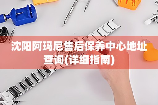 沈陽阿瑪尼售后保養(yǎng)中心地址查詢(詳細指南)
