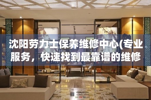 沈陽勞力士保養(yǎng)維修中心(專業(yè)服務，快速找到最靠譜的維修點)