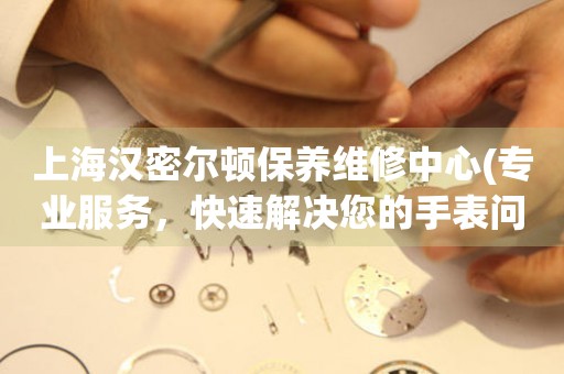 上海漢密爾頓保養(yǎng)維修中心(專業(yè)服務(wù)，快速解決您的手表問(wèn)題)