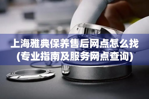 上海雅典保養(yǎng)售后網(wǎng)點(diǎn)怎么找(專業(yè)指南及服務(wù)網(wǎng)點(diǎn)查詢)