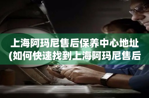 上海阿瑪尼售后保養(yǎng)中心地址(如何快速找到上海阿瑪尼售后保養(yǎng)中心的位置)